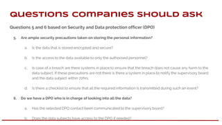 Questions 5 and 6 based on Security and Data protection officer (DPO)
5. Are ample security precautions taken on storing the personal information?
a. Is the data that is stored encrypted and secure?.
b. Is the access to the data available to only the authorised personnel?
c. Is case of a breach are there systems in place to ensure that the breach does not cause any harm to the
data subject. If these precautions are not there is there a system in place to notify the supervisory board
and the data subject within 72hrs.
d. Is there a checklist to ensure that all the required information is transmitted during such an event?
6. Do we have a DPO who is in charge of looking into all the data?
a. Has the selected DPO contact been communicated to the supervisory board?
b. Does the data subjects have access to the DPO if needed?
Questions companies should ask
 