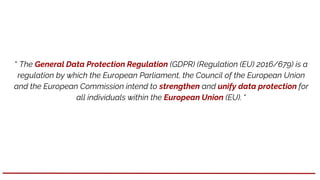 “ The General Data Protection Regulation (GDPR) (Regulation (EU) 2016/679) is a
regulation by which the European Parliament, the Council of the European Union
and the European Commission intend to strengthen and unify data protection for
all individuals within the European Union (EU). “
 