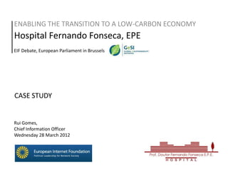 ENABLING THE TRANSITION TO A LOW-CARBON ECONOMY
Hospital Fernando Fonseca, EPE
EIF Debate, European Parliament in Brussels




CASE STUDY


Rui Gomes,
Chief Information Officer
Wednesday 28 March 2012
 