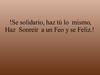 !Se solidario, haz tú lo  mismo, Haz  Sonreír  a un Feo y se Feliz.!  