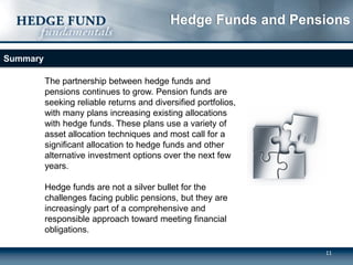 11
Summary
The partnership between hedge funds and
pensions continues to grow. Pension funds are
seeking reliable returns and diversified portfolios,
with many plans increasing existing allocations
with hedge funds. These plans use a variety of
asset allocation techniques and most call for a
significant allocation to hedge funds and other
alternative investment options over the next few
years.
Hedge funds are not a silver bullet for the
challenges facing public pensions, but they are
increasingly part of a comprehensive and
responsible approach toward meeting financial
obligations.
Hedge Funds and Pensions
 
