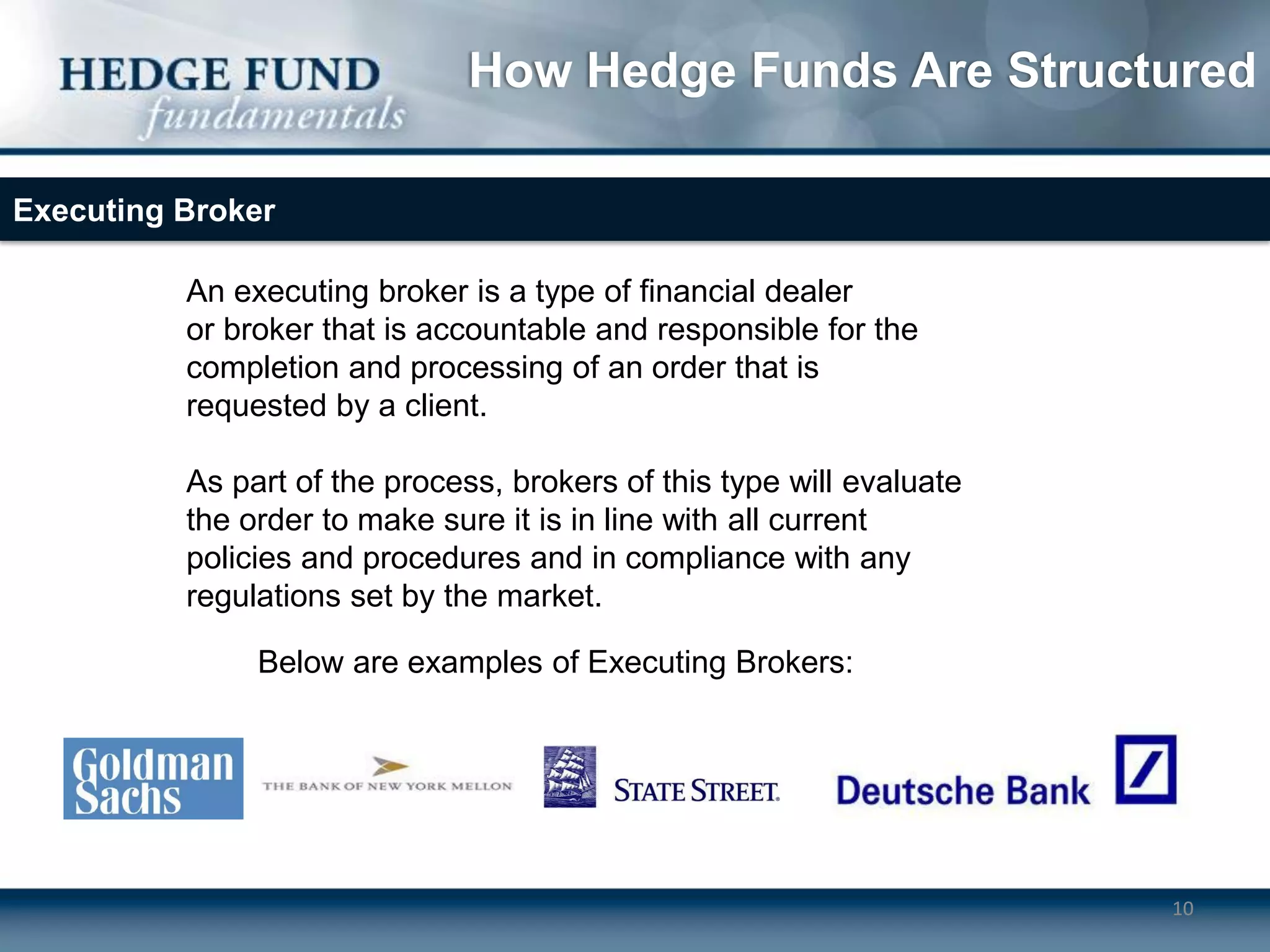 How Hedge Funds Are Structured

Executing Broker

          An executing broker is a type of financial dealer
          or broker that is accountable and responsible for the
          completion and processing of an order that is
          requested by a client.

          As part of the process, brokers of this type will evaluate
          the order to make sure it is in line with all current
          policies and procedures and in compliance with any
          regulations set by the market.

               Below are examples of Executing Brokers:




                                                                       10
 