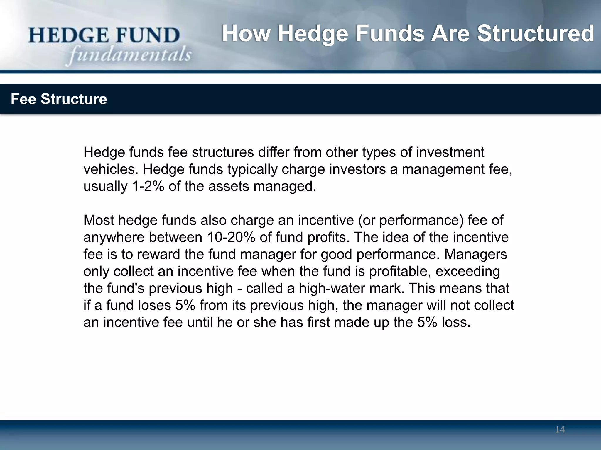 How Hedge Funds Are Structured

Fee Structure


         Hedge funds fee structures differ from other types of investment
         vehicles. Hedge funds typically charge investors a management fee,
         usually 1-2% of the assets managed.

         Most hedge funds also charge an incentive (or performance) fee of
         anywhere between 10-20% of fund profits. The idea of the incentive
         fee is to reward the fund manager for good performance. Managers
         only collect an incentive fee when the fund is profitable, exceeding
         the fund's previous high - called a high-water mark. This means that
         if a fund loses 5% from its previous high, the manager will not collect
         an incentive fee until he or she has first made up the 5% loss.




                                                                                   14
 