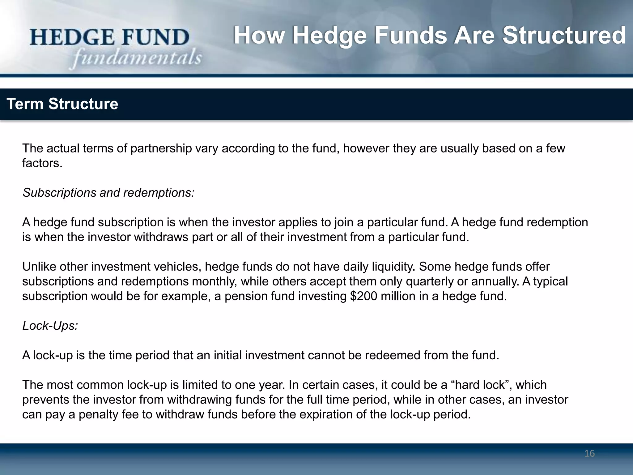 How Hedge Funds Are Structured

Term Structure

 The actual terms of partnership vary according to the fund, however they are usually based on a few
 factors.

 Subscriptions and redemptions:

 A hedge fund subscription is when the investor applies to join a particular fund. A hedge fund redemption
 is when the investor withdraws part or all of their investment from a particular fund.

 Unlike other investment vehicles, hedge funds do not have daily liquidity. Some hedge funds offer
 subscriptions and redemptions monthly, while others accept them only quarterly or annually. A typical
 subscription would be for example, a pension fund investing $200 million in a hedge fund.

 Lock-Ups:

 A lock-up is the time period that an initial investment cannot be redeemed from the fund.

 The most common lock-up is limited to one year. In certain cases, it could be a “hard lock”, which
 prevents the investor from withdrawing funds for the full time period, while in other cases, an investor
 can pay a penalty fee to withdraw funds before the expiration of the lock-up period.


                                                                                                            16
 