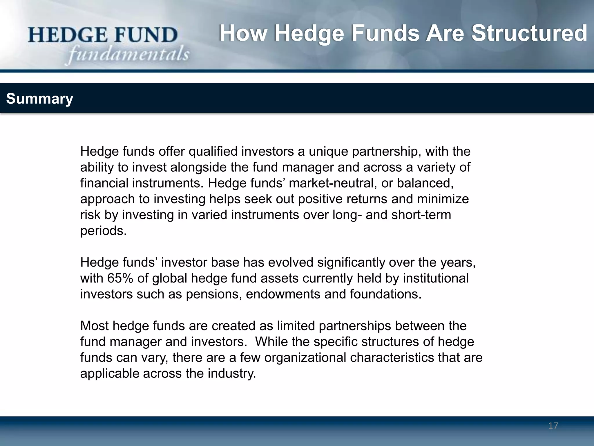 How Hedge Funds Are Structured

Summary


          Hedge funds offer qualified investors a unique partnership, with the
          ability to invest alongside the fund manager and across a variety of
          financial instruments. Hedge funds’ market-neutral, or balanced,
          approach to investing helps seek out positive returns and minimize
          risk by investing in varied instruments over long- and short-term
          periods.

          Hedge funds’ investor base has evolved significantly over the years,
          with 65% of global hedge fund assets currently held by institutional
          investors such as pensions, endowments and foundations.

          Most hedge funds are created as limited partnerships between the
          fund manager and investors. While the specific structures of hedge
          funds can vary, there are a few organizational characteristics that are
          applicable across the industry.


                                                                                    17
 