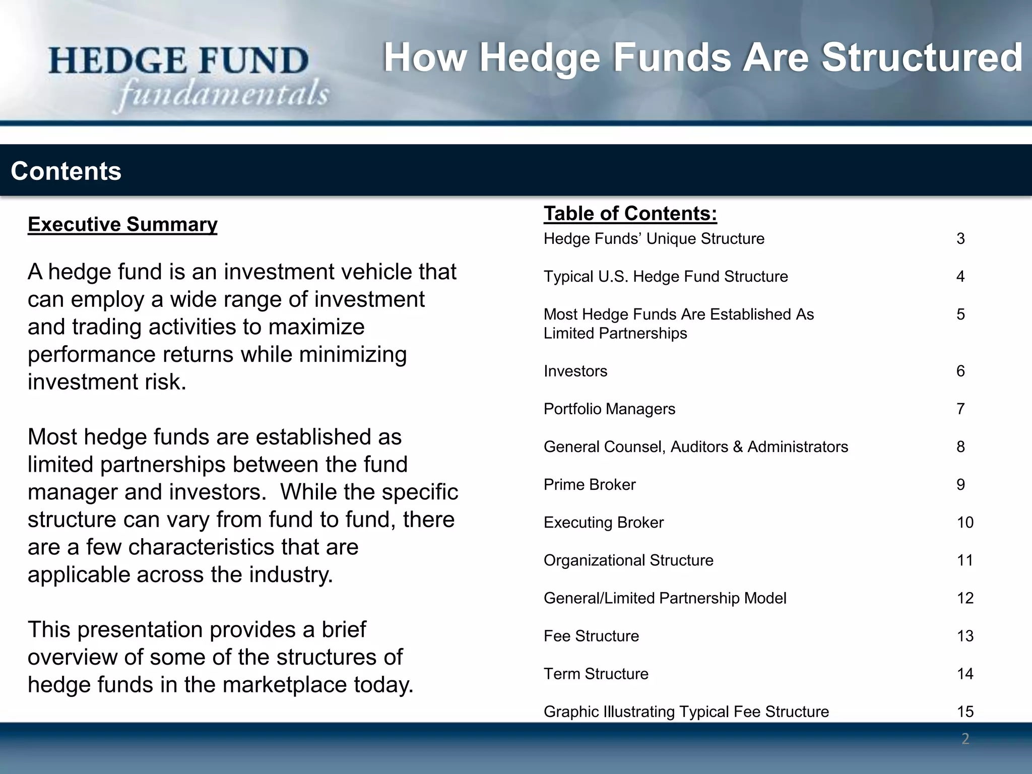 How Hedge Funds Are Structured

Contents
                                               Table of Contents:
 Executive Summary
                                               Hedge Funds’ Unique Structure                3

 A hedge fund is an investment vehicle that    Typical U.S. Hedge Fund Structure            4
 can employ a wide range of investment
                                               Most Hedge Funds Are Established As          5
 and trading activities to maximize            Limited Partnerships
 performance returns while minimizing
                                               Investors                                    6
 investment risk.
                                               Portfolio Managers                           7
 Most hedge funds are established as           General Counsel, Auditors & Administrators   8
 limited partnerships between the fund
                                               Prime Broker                                 9
 manager and investors. While the specific
 structure can vary from fund to fund, there   Executing Broker                             10
 are a few characteristics that are            Organizational Structure                     11
 applicable across the industry.
                                               General/Limited Partnership Model            12

 This presentation provides a brief            Fee Structure                                13
 overview of some of the structures of
                                               Term Structure                               14
 hedge funds in the marketplace today.
                                               Graphic Illustrating Typical Fee Structure   15
                                                                                            2
 