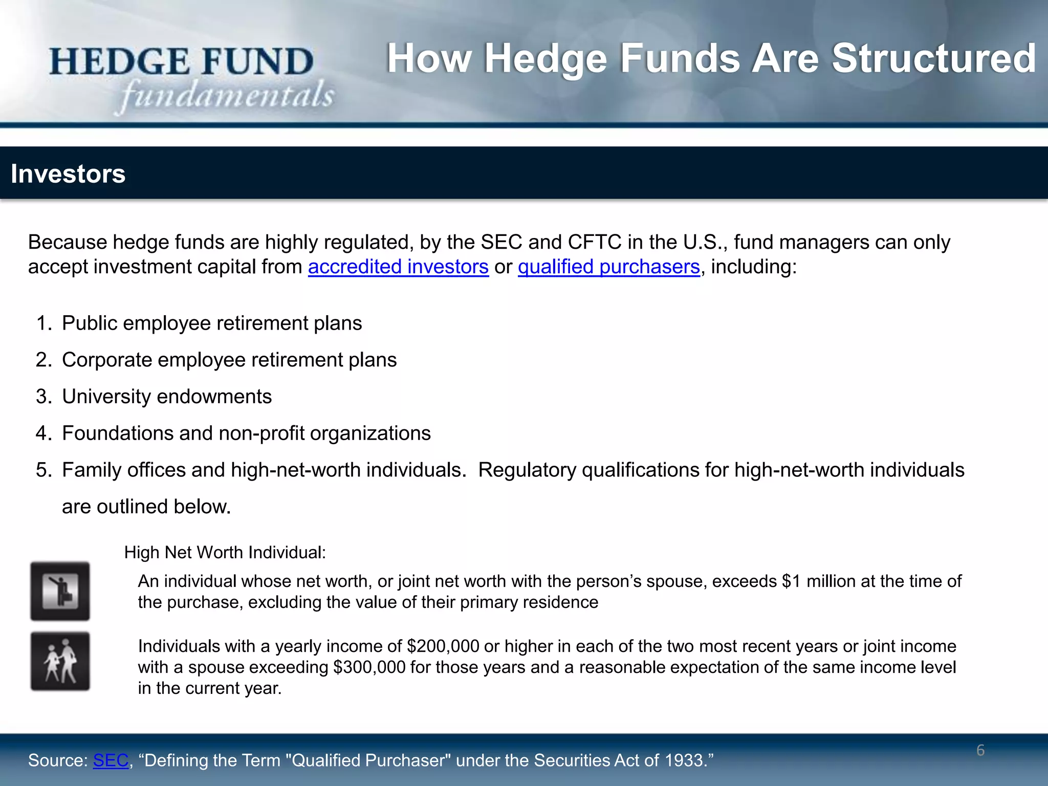 How Hedge Funds Are Structured

Investors

 Because hedge funds are highly regulated, by the SEC and CFTC in the U.S., fund managers can only
 accept investment capital from accredited investors or qualified purchasers, including:

 1. Public employee retirement plans
 2. Corporate employee retirement plans
 3. University endowments
 4. Foundations and non-profit organizations
 5. Family offices and high-net-worth individuals. Regulatory qualifications for high-net-worth individuals
     are outlined below.

             High Net Worth Individual:
               An individual whose net worth, or joint net worth with the person’s spouse, exceeds $1 million at the time of
               the purchase, excluding the value of their primary residence

               Individuals with a yearly income of $200,000 or higher in each of the two most recent years or joint income
               with a spouse exceeding $300,000 for those years and a reasonable expectation of the same income level
               in the current year.


                                                                                                                               6
 Source: SEC, “Defining the Term "Qualified Purchaser" under the Securities Act of 1933.”
 