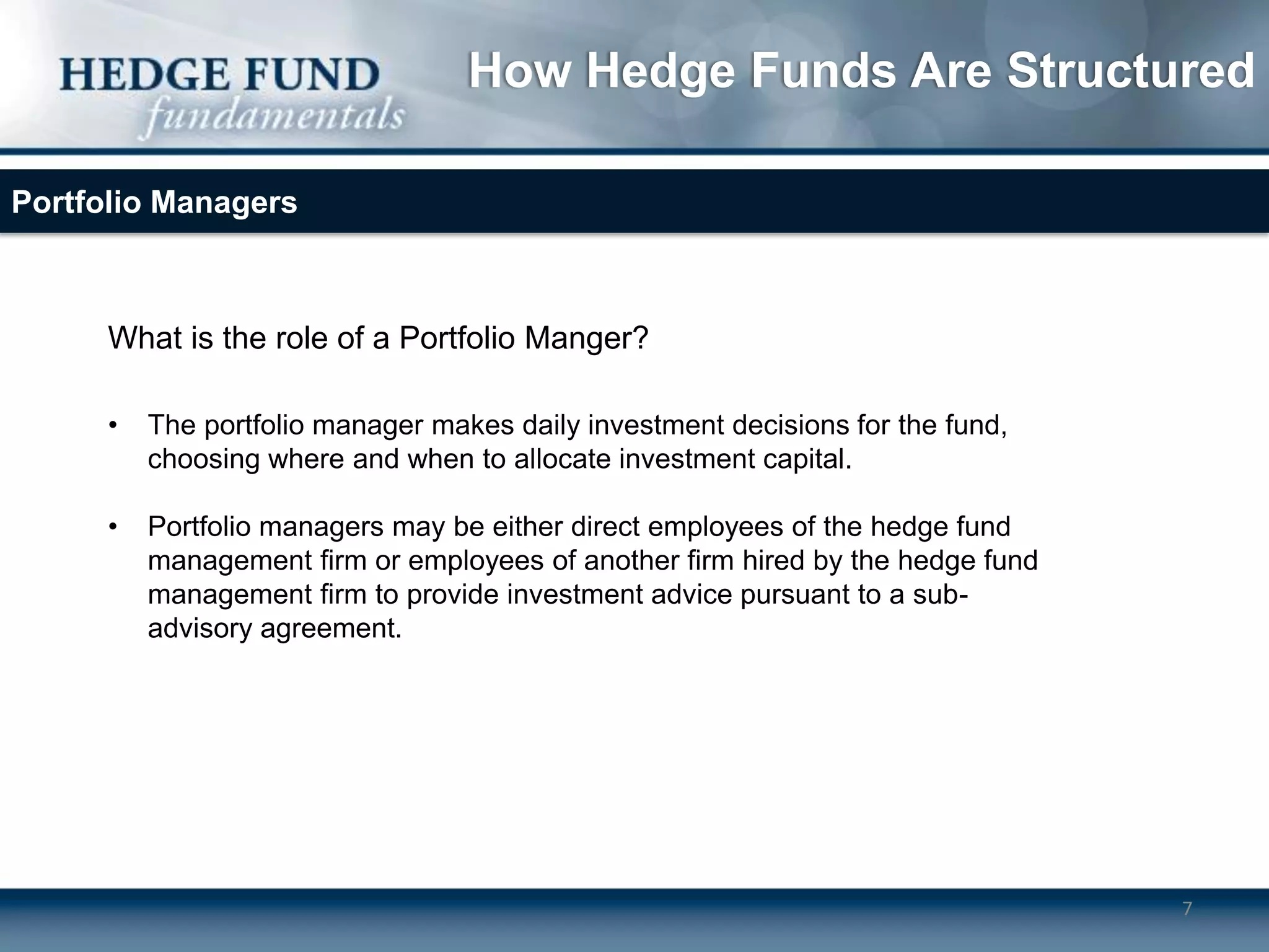 How Hedge Funds Are Structured

Portfolio Managers



      What is the role of a Portfolio Manger?

      •   The portfolio manager makes daily investment decisions for the fund,
          choosing where and when to allocate investment capital.

      •   Portfolio managers may be either direct employees of the hedge fund
          management firm or employees of another firm hired by the hedge fund
          management firm to provide investment advice pursuant to a sub-
          advisory agreement.




                                                                                 7
 