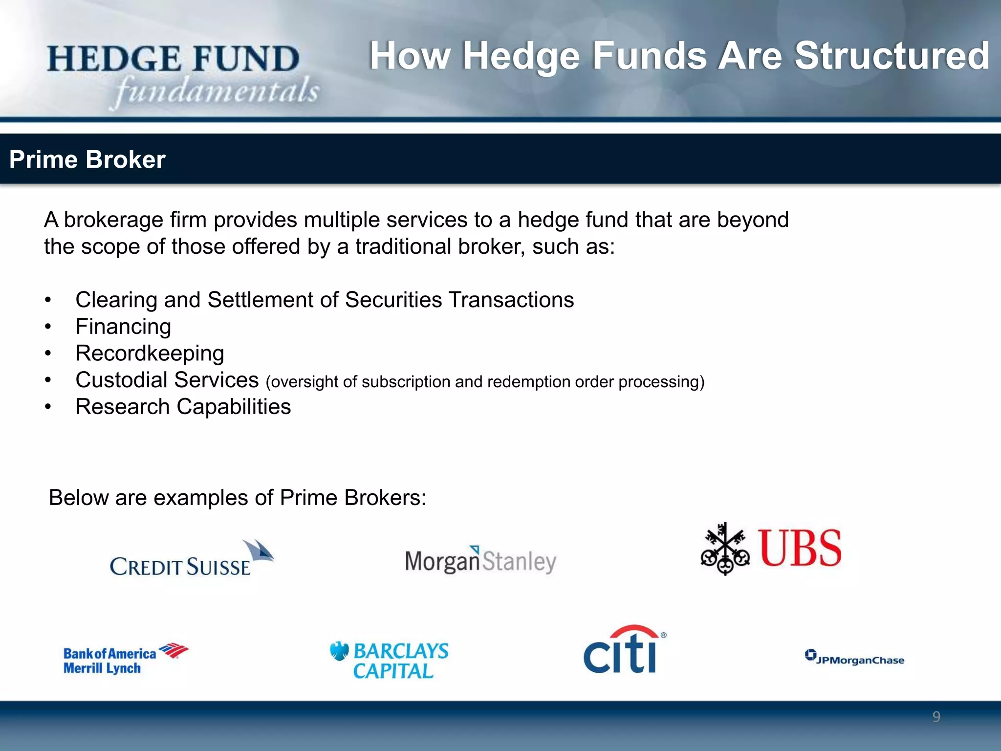 How Hedge Funds Are Structured

Prime Broker

  A brokerage firm provides multiple services to a hedge fund that are beyond
  the scope of those offered by a traditional broker, such as:

  •   Clearing and Settlement of Securities Transactions
  •   Financing
  •   Recordkeeping
  •   Custodial Services (oversight of subscription and redemption order processing)
  •   Research Capabilities



   Below are examples of Prime Brokers:




                                                                                       9
 