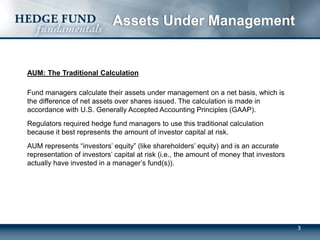 3
Assets Under Management
AUM: The Traditional Calculation
Fund managers calculate their assets under management on a net basis, which is
the difference of net assets over shares issued. The calculation is made in
accordance with U.S. Generally Accepted Accounting Principles (GAAP).
Regulators required hedge fund managers to use this traditional calculation
because it best represents the amount of investor capital at risk.
AUM represents “investors’ equity” (like shareholders’ equity) and is an accurate
representation of investors’ capital at risk (i.e., the amount of money that investors
actually have invested in a manager’s fund(s)).
 