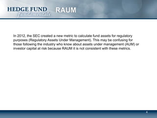 4
RAUM
In 2012, the SEC created a new metric to calculate fund assets for regulatory
purposes (Regulatory Assets Under Management). This may be confusing for
those following the industry who know about assets under management (AUM) or
investor capital at risk because RAUM it is not consistent with these metrics.
 