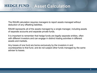 Asset Calculation
The RAUM calculation requires managers to report assets managed without
deduction of any offsetting liabilities.
RAUM represents all of the assets managed by a single manager, including assets
of separate accounts and separate private funds.
It is important to remember that hedge funds are legally separate entities, often
with different investors and can engage in distinct trading activities in different
assets and markets.
Any losses of one fund are borne exclusively by the investors in and
counterparties to that fund, and do not subject other funds managed by the same
adviser to losses.
5
 