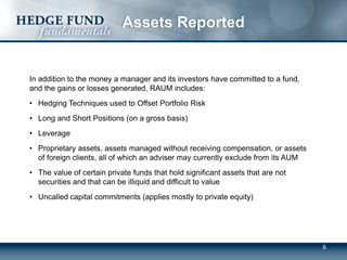 6
Assets Reported
In addition to the money a manager and its investors have committed to a fund,
and the gains or losses generated, RAUM includes:
• Hedging Techniques used to Offset Portfolio Risk
• Long and Short Positions (on a gross basis)
• Leverage
• Proprietary assets, assets managed without receiving compensation, or assets
of foreign clients, all of which an adviser may currently exclude from its AUM
• The value of certain private funds that hold significant assets that are not
securities and that can be illiquid and difficult to value
• Uncalled capital commitments (applies mostly to private equity)
 