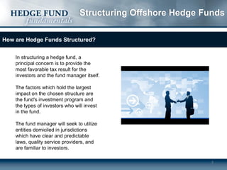 Structuring Offshore Hedge Funds
How are Hedge Funds Structured?
In structuring a hedge fund, a
principal concern is to provide the
most favorable tax result for the
investors and the fund manager itself.

The factors which hold the largest
impact on the chosen structure are
the fund's investment program and
the types of investors who will invest
in the fund.
The fund manager will seek to utilize
entities domiciled in jurisdictions
which have clear and predictable
laws, quality service providers, and
are familiar to investors.
3

 
