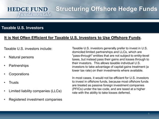 Structuring Offshore Hedge Funds
Taxable U.S. Investors

It is Not Often Efficient for Taxable U.S. Investors to Use Offshore Funds.
Taxable U.S. investors include:
•

Natural persons

•

Partnerships

•

Taxable U.S. investors generally prefer to invest in U.S.
domiciled limited partnerships and LLCs, which are
"pass-through" entities that are not subject to entity-level
taxes, but instead pass their gains and losses through to
their investors. This allows taxable individual U.S.
investors to take advantage of capital gains treatment (a
lower tax rate) on their investments where available.

Corporations

•

Trusts

•

Limited liability companies (LLCs)

•

In most cases, it would not be efficient for U.S. investors
to invest in offshore funds, because most offshore funds
are treated as passive foreign investment companies
(PFICs) under the tax code, and are taxed at a higher
rate with the ability to take losses deferred.

Registered investment companies

6

 