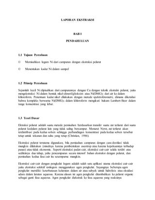 LAPORAN EKSTRAKSI 
BAB I 
PENDAHULUAN 
1.1 Tujuan Percobaan 
© Memisahkan logam Ni dari campuran dengan ekstraksi pelarut 
© Menentukan kadar Ni dalam sampel 
1.2 Prinsip Percobaan 
Sejumlah kecil Ni dipisahkan dari campurannya dengan Cu dengan teknik ekstralsi pelarut, yaitu 
mengekstraksi Ni dalam bentuk nikel-dimetilglioksim atau Ni(DMG)2 dari air ke dalam 
khloroform. Penentuan kadar nikel dilakukan dengan metode spektrofotometri, dimana diketahui 
bahwa kompleks berwarna Ni(DMG)2 dalam khloroform mengikuti hukum Lambert-Beer dalam 
range konsentrasi yang lebar. 
1.3 Teori Dasar 
Ektraksi pelarut adalah suatu metode pemisahan berdasarkan transfer suatu zat terlarut dari suatu 
pelarut kedalam pelarut lain yang tidak saling bercampur. Menurut Nerst, zat terlarut akan 
terdistribusi pada kedua solven sehingga perbandingan konsentrasi pada kedua solven tersebut 
tetap untuk tekanan dan suhu yang tetap (Christian, 1986). 
Ekstraksi pelarut terutama digunakan, bila pemisahan campuran dengan cara destilasi tidak 
mungkin dilakukan (misalnya karena pembentukan aseotrop atau karena kepekaannya terhadap 
panas) atau tidak ekonomis. Seperti ekstraksi padat-cair, ekstraksi cair-cair selalu terdiri atas 
sedikitnya dua tahap, yaltu pencampuran secara intensif bahan ekstraksi dengan pelarut, dan 
pemisahan kedua fasa cair itu sesempurna mungkin. 
Ekstraksi cair-cair dengan pengkelat logam adalah salah satu aplikasi utama ekstraksi cair-cair 
yaitu ekstraksi selektif ionlogam menggunakan agen pengkelat. Sayangnya beberapa agen 
pengkelat memiliki keterbatasan kelarutan dalam air atau subyek untuk hidrolisis atau oksidasi 
udara dalam larutan aqueous. Karena alasan ini agen pengkelat ditambahkan ke pelarut organic 
sebagai ganti fasa aqueous. Agen pengkelat diekstrak ke fasa aqueous yang reaksinya 
 