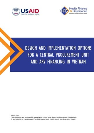 March, 2016
This publication was produced for review by the United States Agency for International Development.
It was prepared by Matt Kukla and Pascal Verhoeven of the Health Finance and Governance Project.
DESIGN AND IMPLEMENTATION OPTIONS
FOR A CENTRAL PROCUREMENT UNIT
AND ARV FINANCING IN VIETNAM
 