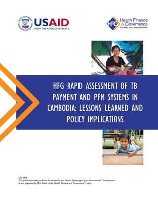 July 2016
This publication was produced for review by the United States Agency for International Development.
It was prepared by Matt Kukla of the Health Finance and Governance Project.
HFG RAPID ASSESSMENT OF TB
PAYMENT AND PFM SYSTEMS IN
CAMBODIA: LESSONS LEARNED AND
POLICY IMPLICATIONS
 