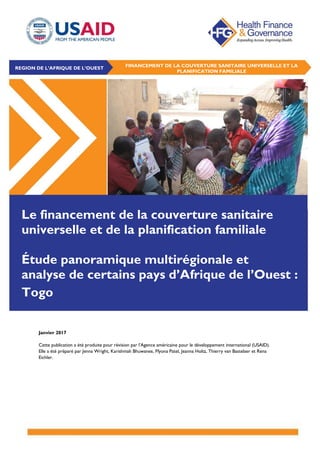 Janvier 2017
Cette publication a été produite pour révision par l’Agence américaine pour le développement international (USAID).
Elle a été préparé par Jenna Wright, Karishmah Bhuwanee, Ffyona Patel, Jeanna Holtz, Thierry van Bastelaer et Rena
Eichler.
Le financement de la couverture sanitaire
universelle et de la planification familiale
Étude panoramique multirégionale et
analyse de certains pays d’Afrique de l’Ouest :
Togo
REGION DE L’AFRIQUE DE L’OUEST FINANCEMENT DE LA COUVERTURE SANITAIRE UNIVERSELLE ET LA
PLANIFICATION FAMILIALE
 