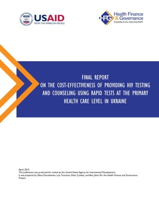 April, 2015
This publication was produced for review by the United States Agency for International Development.
It was prepared by Olena Doroshenko, Lisa Tarantino, Peter Cowley, and Ben Johns for the Health Finance and Governance
Project.
FINAL REPORT
ON THE COST-EFFECTIVENESS OF PROVIDING HIV TESTING
AND COUNSELING USING RAPID TESTS AT THE PRIMARY
HEALTH CARE LEVEL IN UKRAINE
 