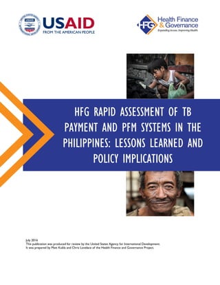 July 2016
This publication was produced for review by the United States Agency for International Development.
It was prepared by Matt Kukla and Chris Lovelace of the Health Finance and Governance Project.
HFG RAPID ASSESSMENT OF TB
PAYMENT AND PFM SYSTEMS IN THE
PHILIPPINES: LESSONS LEARNED AND
POLICY IMPLICATIONS
 
