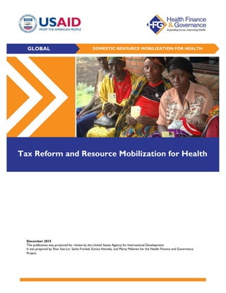 December 2015
This publication was produced for review by the United States Agency for International Development.
It was prepared by Shan Soe-Lin, Sasha Frankel, Eunice Heredia, and Marty Makinen for the Health Finance and Governance
Project.
GLOBAL DOMESTIC RESOURCE MOBILIZATION FOR HEALTH
Tax Reform and Resource Mobilization for Health
 