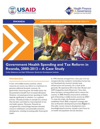 RWANDA DOMESTIC RESOURCE MOBILIZATION FOR HEALTH
Government Health Spending and Tax Reform in
Rwanda, 2000-2013 – A Case Study
Yoriko Nakamura and April Williamson, Results for Development Institute
Introduction
In low- and middle-income countries, where
resources are scarce, tax reform is a mechanism to
generate additional domestic revenues. As
government resources grow, the health sector has
the potential to benefit from increased allocations.
However, increased government spending on health
depends significantly on whether it is a political
priority.1 Rwanda provides an example of a country
that has been committed to improving both its tax
and health systems. Moreover, Rwanda has
recognized the critical linkage between domestic
resource mobilization and sustainable economic
development, including increasing public financing for
health.
In 1994, Rwanda emerged from a four-year civil war
and genocide that resulted in tremendous human loss
and devastated the country’s already weak
infrastructure and economy. As a result of the
genocide, life expectancy fell to less than 30 years and
GDP dropped by nearly 40 percent.2 Since then,
there has been a strong political will to restore the
country. In 2000, Rwanda announced its ambitious
goal of becoming a middle-income country by 2020.3
To meet this target, the Rwandan government
established Vision 2020, a long-term strategic plan
that set Rwanda’s development priorities (Figure 1).
One pillar, human resource development and a
knowledge-based economy, includes a joint focus on
(1) health and population and (2) education.
 