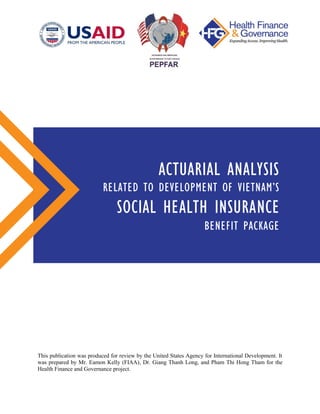 This publication was produced for review by the United States Agency for International Development. It
was prepared by Mr. Eamon Kelly (FIAA), Dr. Giang Thanh Long, and Pham Thi Hong Tham for the
Health Finance and Governance project.
ACTUARIAL ANALYSIS
RELATED TO DEVELOPMENT OF VIETNAM’S
SOCIAL HEALTH INSURANCE
BENEFIT PACKAGE
 