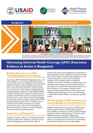 Bangladesh Universal Health Coverage (UHC)
Building Momentum on UHC-
Translating Awareness to Action
Importance of Champions
According to 2017 World Health Organization data, 5.25
million people are at risk of being pushed into poverty
every year due to the cost of healthcare. Not surprisingly,
health has emerged as the third highest family priority
after income and housing1.However, a health screening
survey carried out in a girl’s school in Chittagong by the
Chittagong Research Institute for Child Surgery (CRICS)
in 2018 revealed that 45% of grade 5-9 students had eye
complaints and 43% did not take de-worming medicine in
the previous six months2. These and other facts highlight
persistent gaps inuniversal health coverage (UHC). While
increasing awareness about UHC is important, there is
need for concerted effort and support to translate
awareness into action. This task is not achievable by
government alone, but requires a variety of champions
across institutional and social landscapes.
Typically a ‘champion’ refers to an individual committed
to personal achievement. However, a ‘champion’ in the
context of building momentum for UHC refers to
someone who makes active engagement in achievement of
health goals their priority, bringing out-of-the-box thinking
and a solution-centric mindset to their engagement. In this
context, champions are not focused on personal
excellence, but on driving progress through both
individual action and/or contribution to group action. Such
champions may be evident not only at central levels but
also at the me so level of local communities and the micro
level of families or other groups. Champions drive
progress through sustained efforts, whether big or small,
recognizing that small changes, such as on hand-washing
or responsible sanitation behavior, can generate significant
results.
Mobilizing Regional UHC Champions for
Capacity Building on District Action Plans
USAID’s Health Finance and Governance (HFG) project
partnered with the Power and Participation Research
Centre (PPRC) to implement a series of regional dialogues
and TV talk shows on UHC advocacy3. The series, titled
PRERONA (meaning ‘inspiration’ in Bangla), was
implemented between July 2017 and June 2018 in eleven
districts. An important focus of the series was identifying
potential local champions from amongst dialogue
Harnessing Universal Health Coverage (UHC) Awareness:
Evidence to Action in Bangladesh
Concluding policy dialogue on innovations in partnerships on UHC
Left to right: Professor Dr.Tahmina Banu, Director, CRICS; Jalal Ahmed, Executive Project Director, SEIP, Ministry of Finance; Mushtaque Ahmed Robi MP, Satkhira Sadar; M.A Mannan,
MP,State Minister for Finance and Planning;National Professor Brig (Retd.) Abdul Malik,President,National Heart Foundation;Ariful Huq,Mayor,Sylhet City Corporation;Ariella Camera,
Deputy Director, OPHNE, USAID; Dr. Naseem Ahmed, President, Private Clinic and Hospital Owners Association, Sylhet; Dr. Bushra Alam, Senior Health Specialist,TheWorld Bank
 