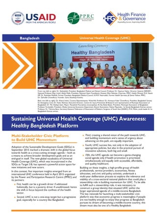 Bangladesh Universal Health Coverage (UHC)
Multi-Stakeholder Civic Platform
to Build UHC Momentum
Adoption of the Sustainable Development Goals (SDGs) in
September 2015 marked a dramatic shift in the global focus
towards health as a cross-cutting strategic agenda – both as
a means to achieve broader development goals and as an
end-goal in itself. The new global vocabulary of Universal
Health Coverage (UHC), which was incorporated in the
SDGs as Target 3.8, has opened a powerful action space for
new initiatives and new actors.
In this context, five important insights emerged from an
international UHC conference held in April 2015 organized
by the Power and Participation Research Centre (PPRC) and
its partners:
• First, health can be a growth driver if addressed
holistically, but is a poverty driver if unaddressed; hence
the shift in focus beyond the confines of the health
sector.
• Second, UHC is not a one-stop target but a progressive
goal, especially for a country like Bangladesh.
• Third, creating a shared vision of the path towards UHC,
and building momentum and a sense of urgency about
advancing on this path, are equally important.
• Fourth, UHC success lies, not only in the adoption of
appropriate policies, but also in the practical pursuit of
innovative solutions, both big and small.
• Fifth, the UHC agenda can become a game-changing
social agenda only if health promotion is prioritized
simultaneously and equally with accessible, affordable,
and quality healthcare.
Building on these insights, a high-profile group of health
professionals, service providers, economists, fitness
advocates, and civic and policy activists, undertook a
multi-year deliberation process to explore the relevance and
viability of a cross-sectoral national platform that could play a
stewardship role in building momentum for UHC. To be able
to fulfill such a stewardship role, it was necessary to
construct a group identity that situated UHC within the
larger aspirational agenda of a middle-income Bangladesh.
The key rationale for launching a multi-stakeholder civic
platform was that economic progress is meaningless if people
are not healthy enough to enjoy that progress as Bangladesh
pursues its dream of becoming a middle-income country, this
dream must also be one of a Healthy Bangladesh.
Sustaining Universal Health Coverage (UHC) Awareness:
Healthy Bangladesh Platform
Front row (left to right): Dr. Shahidullah, President, Bangladesh Medical and Dental Council; Professor Dr. Nazmun Nahar, Director General, BIRDEM ;
National Professor Brig. (retd.) Abdul Malik, President, National Heart Foundation; Hossain Zillur Rahman, Chairman, PPRC; Health Minister M.A. Nasim
MP; Dr. Rashidee Mahbub, Former President, Bangladesh Medical Council; A.M.M. Nasiruddin, Former Health Secretary & Senior Fellow, PPRC;
Dr. Zafrullah Chowdhury, Founder, Gano Shasthaya Kendra.
Back row (left to right): Dr. Khairul Islam, Country Representative, WaterAid; Professor Dr. Humayun Kabir Chowdhury, President, Bangladesh Society
for Emergency Care; Dr. Fazlur Rahman, Executive Director, Centre for Injury Prevention & Research and representative of Municipal Association of
Bangladesh; Dr. Md. Shafiqul Islam, Mayor, Patuakhali Pourashava (municipality); Al-Haj Abdul Baten, President, Municipal Association of Bangladesh;
Professor Fariduddin, President, Dhaka University Economics Department Alumni Association; Nishat Majumdar, 1st female Bangladeshi Everest winner;
Professor Dr. Tahmina Banu, Secretary-General, Federation of Association of Pediatric Surgeons of South Asia (SAARC); M.A. Mohit, youth leader & 1st
Bangladeshi Everest winner.
 