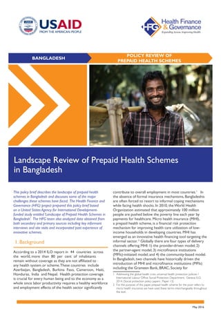 BANGLADESH
POLICY REVIEW OF
PREPAID HEALTH SCHEMES
Landscape Review of Prepaid Health Schemes
in Bangladesh
This policy brief describes the landscape of prepaid health
schemes in Bangladesh and discusses some of the major
challenges these schemes have faced. The Health Finance and
Governance (HFG) project prepared this policy brief based
on a United States Agency for International Development-
funded study entitled ‘Landscape of Prepaid Health Schemes in
Bangladesh’. The HFG team also analyzed data obtained from
both secondary and primary sources including key informant
interviews and site visits and incorporated past experience of
innovative schemes.
1. Background
According to a 2014 ILO report in 44 countries across
the world, more than 80 per cent of inhabitants
remain without coverage as they are not affiliated to
any health system or scheme.These countries include
Azerbaijan, Bangladesh, Burkina Faso, Cameroon, Haiti,
Honduras, India and Nepal. Health protection coverage
is crucial for every human being and to the economy as a
whole since labor productivity requires a healthy workforce
and employment effects of the health sector significantly
contribute to overall employment in most countries.1
In
the absence of formal insurance mechanisms, Bangladeshis
are often forced to resort to informal coping mechanisms
while facing health shocks. In 2010, the World Health
Organization estimated that approximately 100 million
people are pushed below the poverty line each year by
payments for healthcare. Micro health insurance (MHI),
a prepaid health scheme, is a financial risk protection
mechanism for improving health care utilization of low-
income households in developing countries. MHI has
emerged as an innovative health financing tool targeting the
informal sector. 2
Globally there are four types of delivery
channels offering MHI: 1) the provider-driven model; 2)
the partner-agent model; 3) microfinance institutions
(MFIs)-initiated model; and 4) the community-based model.
In Bangladesh, two channels have historically driven the
introduction of MHI and microfinance institutions (MFIs)
including the Grameen Bank, BRAC, Society for 		
1	 Addressing the global health crisis: universal health protection policies /
	 International Labour Office, Social Protection Department. Geneva: ILO, 		
	 2014. (Social protection policy papers ; Paper 13)
2	 For the purpose of this paper, prepaid health scheme for the poor refers to 		
	 micro health insurance; we have used these terms interchangeably throughout 	
	 the text.
May 2016
 
