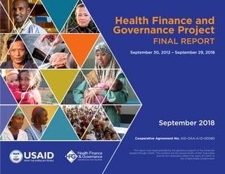 Health Finance and
Governance Project
FINAL REPORT
September 30, 2012 – September 29, 2018
Cooperative Agreement No: AID-OAA-A-12-00080
September 2018
This report was made possible by the generous support of the American
people through USAID. The contents are the responsibility of Abt Associates
and do not necessarily reflect the views of USAID or
the United States Government.
 