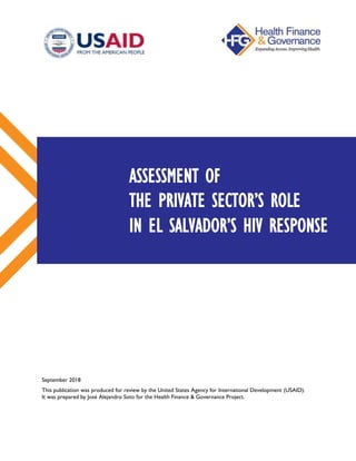 September 2018
This publication was produced for review by the United States Agency for International Development (USAID).
It was prepared by José Alejandro Soto for the Health Finance & Governance Project.
ASSESSMENT OF
THE PRIVATE SECTOR’S ROLE
IN EL SALVADOR’S HIV RESPONSE
 