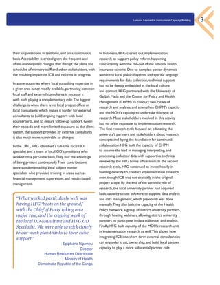 Lessons Learned in Institutional Capacity Building 13
their organizations, in real time, and on a continuous
basis.Accessibility is critical given the frequent and
often unanticipated changes that disrupt the plans and
schedules of ministry staff and other stakeholders, with
the resulting impact on ICB and reforms in progress.
In some countries where local consulting expertise in
a given area is not readily available, partnering between
local staff and external consultants is necessary,
with each playing a complementary role.The biggest
challenge is when there is no local project office or
local consultants, which makes it harder for external
consultants to build ongoing rapport with local
counterparts, and to ensure follow-up support. Given
their episodic and more limited exposure to the client
system, the support provided by external consultants
is also much more vulnerable to changes.
In the DRC, HFG identified a full-time local OD
specialist and a team of local OD consultants who
worked on a part-time basis.They had the advantage
of being present continuously.Their contributions
were supplemented by local subject matter
specialists who provided training in areas such as
financial management, supervision, and results-based
management.
In Indonesia, HFG carried out implementation
research to support policy reform happening
concurrently with the roll-out of the national health
insurance scheme. Due to complex power dynamics
within the local political system, and specific language
requirements for data collection, technical support
had to be deeply embedded in the local culture
and context. HFG partnered with the University of
Gadjah Mada and the Center for Policy and Health
Management (CHPM) to conduct two cycles of
research and analysis, and strengthen CHPM’s capacity
and the MOH’s capacity to undertake this type of
research. Most stakeholders involved in this activity
had no prior exposure to implementation research.
The first research cycle focused on educating the
university’s partners and stakeholders about research
concepts and laying the foundation for continued
collaboration. HFG built the capacity of CHPM
to assume the lead in managing, interpreting, and
processing collected data with supportive technical
reviews by the HFG home office team. In the second
research cycle, HFG continued to invest heavily in
building capacity to conduct implementation research,
even though ICB was not explicitly in the original
project scope. By the end of the second cycle of
research, the local university partner had acquired
basic capacity to use software to support data analysis
and data management, which previously was done
manually.They also built the capacity of the Health
Policy Network, a group of district university partners,
through hosting webinars, allowing district university
partners to participate in data collection and analysis.
Finally, HFG built capacity of the MOH’s research unit
in implementation research as well.This shows how
integrating ICB into short-term external consultancies
can engender trust, ownership, and build local partner
capacity to play a more substantial partner role.
“What worked particularly well was
having HFG ‘boots on the ground,’
with the Chief of Party taking on a
major role, and the ongoing work of
the local OD consultant and HFG OD
Specialist. We were able to stick closely
to our work plan thanks to their close
support.”
- Epiphane Ngumbu
Director
Human Resources Directorate
Ministry of Health
Democratic Republic of the Congo
 