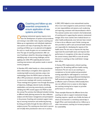 14
Coaching and follow-up are
essential components to
ensure application of new
systems and tools.
Developing institutional capacity requires more
than the development of systems and procedures
and training in new skills. It also requires coaching and
follow-up as organizations and individuals implement
new systems and ways of operating.Too often such
coaching and follow-up is not planned and budgeted
for and, as a result, the gains are not sustained over
time.The type of coaching practitioners offer can
vary. Coaching is valued for discussing strategies, for
identifying ways of overcoming challenges, and for
applying new skills. HFG explicitly planned several
coaching interventions with positive results in several
country programs.
In Namibia, HFG relied heavily on a close practitioner-
client relationship to strengthen client capacity for
conducting health accounts exercises, using a new
methodology. Given the MOH’s desire to lead the
effort, HFG practitioners devoted a great deal of time
to one-on-one meetings with country counterparts.
Those meetings led to greater trust through discussions
of objectives, challenges, desired results, identifying
stakeholders, and ensuring ownership by continually
clarifying that HFG would support the MOH to lead
the activity.The activities that followed included training
at different levels, planning sessions for data collection,
analysis and information management, and participation
in the process. Coaching and consistent support were
key to ensuring momentum and reinforcing learning
by doing, particularly through the data collection and
analysis process.The coaching was done both in person
and virtually when practitioners were not in country.
In DRC, HFG helped to train national-level coaches
who in turn were assigned to assist provinces in taking
on new responsibilities and systems, such as planning
and reporting, consistent with decentralization reform.
The national coaches were trained in the fundamentals
of coaching and in supporting the systemic institutional
changes. Since most coaches were medical doctors or
other health professionals, none had ever been trained
in how to be an effective coach. Similar training was
then provided to staff in each provincial health division
unit responsible for developing the capacity of the
health zones.The aim was to improve the way they
supervised the zonal health teams and improve their
performance. In recognition of the value of coaching,
the central ministry asked HFG to train all central
directors in coaching, so they could better manage
their offices.
In Guinea, HFG implemented a clinical coaching
program for 36 teaching staff from health training
institutions.The aim was to use coaching as a
complement to formal medical and paramedical
training, especially for staff assigned to rural areas
without access to ongoing professional development.
Staff received training in the skills required to be
an effective coach of clinicians. Unfortunately, there
was not sufficient time to assess to what degree
the coaching training had an impact on provider
performance in rural areas.
These examples illustrate the different forms that
coaching can take to support institutional change.
Coaching requires a specific set of skills, the basics of
which can be learned in a workshop several days in
length.When used intentionally and as a follow-up to
other interventions, coaching can increase prospects
for sustainability.
8
 