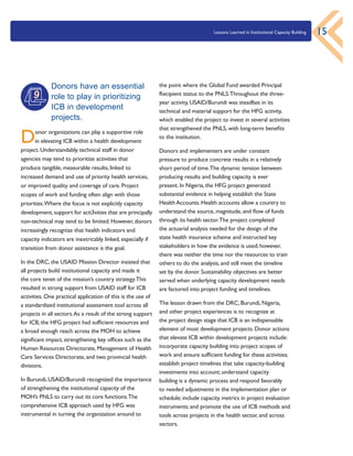 Lessons Learned in Institutional Capacity Building 15
the point where the Global Fund awarded Principal
Recipient status to the PNLS.Throughout the three-
year activity, USAID/Burundi was steadfast in its
technical and material support for the HFG activity,
which enabled the project to invest in several activities
that strengthened the PNLS, with long-term benefits
to the institution.
Donors and implementers are under constant
pressure to produce concrete results in a relatively
short period of time.The dynamic tension between
producing results and building capacity is ever
present. In Nigeria, the HFG project generated
substantial evidence in helping establish the State
Health Accounts. Health accounts allow a country to
understand the source, magnitude, and flow of funds
through its health sector.The project completed
the actuarial analysis needed for the design of the
state health insurance scheme and instructed key
stakeholders in how the evidence is used; however,
there was neither the time nor the resources to train
others to do the analysis, and still meet the timeline
set by the donor. Sustainability objectives are better
served when underlying capacity development needs
are factored into project funding and timelines.
The lesson drawn from the DRC, Burundi, Nigeria,
and other project experiences is to recognize at
the project design stage that ICB is an indispensable
element of most development projects. Donor actions
that elevate ICB within development projects include:
incorporate capacity building into project scopes of
work and ensure sufficient funding for these activities;
establish project timelines that take capacity-building
investments into account; understand capacity
building is a dynamic process and respond favorably
to needed adjustments in the implementation plan or
schedule; include capacity metrics in project evaluation
instruments; and promote the use of ICB methods and
tools across projects in the health sector, and across
sectors.
Donors have an essential
role to play in prioritizing
ICB in development
projects.
Donor organizations can play a supportive role
in elevating ICB within a health development
project. Understandably, technical staff in donor
agencies may tend to prioritize activities that
produce tangible, measurable results, linked to
increased demand and use of priority health services,
or improved quality and coverage of care. Project
scopes of work and funding often align with those
priorities.Where the focus is not explicitly capacity
development, support for acti3vities that are principally
non-technical may tend to be limited. However, donors
increasingly recognize that health indicators and
capacity indicators are inextricably linked, especially if
transition from donor assistance is the goal.
In the DRC, the USAID Mission Director insisted that
all projects build institutional capacity and made it
the core tenet of the mission’s country strategy.This
resulted in strong support from USAID staff for ICB
activities. One practical application of this is the use of
a standardized institutional assessment tool across all
projects in all sectors.As a result of the strong support
for ICB, the HFG project had sufficient resources and
a broad enough reach across the MOH to achieve
significant impact, strengthening key offices such as the
Human Resources Directorate, Management of Health
Care Services Directorate, and two provincial health
divisions.
In Burundi, USAID/Burundi recognized the importance
of strengthening the institutional capacity of the
MOH’s PNLS to carry out its core functions.The
comprehensive ICB approach used by HFG was
instrumental in turning the organization around to
9
 