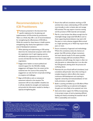 Abt Associates Inc.
www.abtassociates.com
6130 Executive Boulevard
Rockville, MD 20853
About HFG
A flagship project of USAID’s Office of Health Systems, the Health Finance and Governance (HFG) Project supports its partners
in low- and middle-income countries to strengthen the health finance and governance functions of their health systems, expanding
access to life-saving health services.The HFG project is a six-year (2012-2018) global health project.
The HFG project is led by Abt Associates Inc. in collaboration with Avenir Health, Broad Branch Associates, Development
Alternatives Inc., Johns Hopkins Bloomberg School of Public Health, Results for Development Institute, RTI International, and
Training Resources Group, Inc. To learn more, please visit www.hfgproject.org.
DISCLAIMER
The author’s views expressed here do not necessarily reflect the views of the U.S.Agency for International Development or
the U.S. Government.
16
Recommendations for
ICB Practitioners
The lessons presented in this document have
specific implications for the planning and
implementation of ICB activities by practitioners.
Taken as a whole, they offer a set of recommendations
for strengthening the effectiveness of ICB efforts.
While the context for these lessons is health systems
strengthening, they clearly have application in other
areas of development assistance.
`` When planning and implementing an ICB activity,
determine the institutional ecosystem within which
the organization sits.A rapid mapping exercise
will identify the organizations that are central to
success and describe how they relate to the target
organization.
`` Engage senior leaders to ensure political and
material support for the ICB effort. Ideally,
engagement will happen from the outset and be
sustained over the course of the activity.This
engagement can take the form of periodic briefings
on progress and challenges.
`` Begin all ICB efforts with an institutional
assessment tailored to the situation.The
assessment will not only establish a baseline, but
it will also identify the strengths and weaknesses
and provide the information needed to develop a
capacity-strengthening plan.
`` Ensure that staff and consultants working on ICB
activities have a basic understanding of OD and ICB
more broadly, in order to better plan and manage
ICB activities.This may require in-service training
and the provision of ICB materials and examples.
`` Plan for a time horizon that allows enough time for
meaningful change. Large-scale ICB efforts such as
those supporting decentralization may need a full
five years or more, whereas targeted efforts aimed
at a single operating unit or NGO may require three
years or more.
`` Ensure consistency of approach and methodology.
Where this consistency exists, the chances are
greater that ICB activities will gain momentum
and reach desired results.To the extent possible,
minimize changing staff and consultants.Where
consultants and staff change, the impact is often not
only disruptive on relationships, but it can also alter
the ICB approach, slowing down the process and
confusing clients.
`` Maximize the use of local staff and consultants. Local
consultants add particular value when working on
complex, long-term reform efforts that require
continuous skill development and coaching to
engender ownership and institutionalization of new
tools, processes, or approaches.
`` Build in coaching and follow-up to ICB efforts.When
coaching and follow-up are planned and budgeted,
the gains are more likely to be sustained over time.
`` Seek active donor support for ICB by incorporating
it into project scopes of work, proposing sufficient
funding, and clearly articulating the essential role of
ICB in sustainability and transition.
 