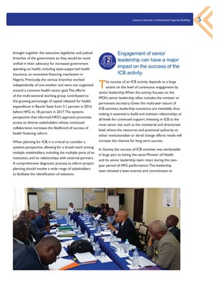 Lessons Learned in Institutional Capacity Building 5
brought together the executive, legislative, and judicial
branches of the government so they would be more
unified in their advocacy for increased government
spending on health, including state-supported health
insurance, an innovative financing mechanism in
Nigeria. Previously, the various branches worked
independently of one another and were not organized
around a common health sector goal.The efforts
of the multi-sectoral working group contributed to
the growing percentage of capital released for health
expenditure in Bauchi State from 3.1 percent in 2016
before HFG to 18 percent in 2017.The systems
perspective that informed HFG’s approach promotes
access to diverse stakeholders whose continued
collaboration increases the likelihood of success of
health financing reform.
When planning for ICB, it is critical to consider a
systems perspective, allowing for a broad reach among
multiple stakeholders, including the multiple parts of an
institution, and its relationships with external partners.
A comprehensive diagnostic process to inform project
planning should involve a wide range of stakeholders
to facilitate the identification of solutions.
Engagement of senior
leadership can have a major
impact on the success of the
ICB activity.
The success of an ICB activity depends to a large
extent on the level of continuous engagement by
senior leadership.When the activity focuses on the
MOH, senior leadership often includes the minister or
permanent secretary. Given the multi-year nature of
ICB activities, leadership transitions are inevitable, thus
making it essential to build and maintain relationships at
all levels for continued support. Investing in ICB at the
most senior tier, such as the ministerial and directorate
level, where the resources and positional authority to
either institutionalize or derail change efforts reside will
increase the chances for long term success.
In Guinea, the success of ICB activities was attributable
in large part to having the same Minister of Health
and his senior leadership team intact during the two-
year period of HFG performance.This leadership
team showed a keen interest and commitment to
2
 