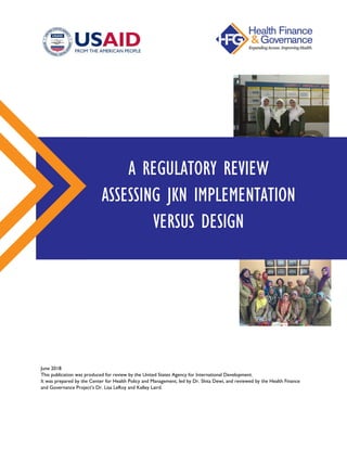 June 2018
This publication was produced for review by the United States Agency for International Development.
It was prepared by the Center for Health Policy and Management, led by Dr. Shita Dewi, and reviewed by the Health Finance
and Governance Project’s Dr. Lisa LeRoy and Kelley Laird.
A REGULATORY REVIEW
ASSESSING JKN IMPLEMENTATION
VERSUS DESIGN
 