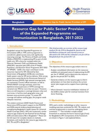 Bangladesh Resource Gap for Public Sector Provision of EPI
1. Introduction
Bangladesh started the Expanded Programme on
Immunization (EPI) in 1979, and its programme is
considered a global success story with significantly
improving coverage. The Ministry of Health and Family
Welfare (MOHFW) is implementing EPI as part of child
health care. EPI is there for included within the
Maternal, Neonatal, Child, and Adolescent Health
(MNCAH)1
operation plan (OP) of the 4th
Health,
Population, and Nutrition Sector Programme 2017-2022
(4th
HPNSP).2
GOB is the major contributor to the
resources required for EPI, followed by Gavi.
Government of Bangladesh (GOB) also contributes
health system costs for EPI service delivery. With strong
government ownership by the Directorate General of
Health Services (DGHS), high national coverage levels
are maintained. Country official estimates, as well as
WHO/UNICEF coverage estimates, show that
diphtheria-tetanus-pertussis or DTP3 coverage has
remained over 90% for more than ten years.3
However,
there are still inequities in coverage between urban and
rural areas, in hard-to-reach geographic areas, and
between socio-economic groups. To sustain EPI
coverage and address existing gaps, the program needs
adequate resources.
This analysis continues USAID Health Finance and
Governance (HFG) project’s support to the MOHFW
and GOB towards evidence-based planning and
strengthening Bangladesh’s health system for Universal
Health Coverage (UHC). HFG also conducted a similar
resource gap analysis for the Essential Service Package
(ESP) and tuberculosis (TB) in Bangladesh.4, 5
Please see
the full report for complete details on methods,
limitations, and results for the resource gap analysis for
ESP, TB, and EPI in Bangladesh.6
This brief provides an overview of the resource gap
analysis for the EPI in Bangladesh, based on the
distribution of domestic and external resources
allocated to the EPI and the estimated costs for EPI in
Bangladesh for the period 2017-22.
2. Objectives
The objectives of this resource gap analysis were to:
• Analyze consolidated information on the resources
available and estimated costs of implementing the EPI
per the 4th
HPNSP, and to determine the resource
gap for the period 2017 to 2022;
• Generate evidence on the resource gap to inform
policymakers on how best to achieve the current
sector plan targets and to support future planning;
and
• Inform domestic resource mobilization initiatives of
the GOB to better plan for eventual transition from
donor financing.
3. Methodology
HFG used a similar methodology to other resource
modeling exercises conducted for HIV, TB, malaria, and
nutrition programmes in countries undergoing donor
transitions.7, 8, 9
This included a simple analytic
framework to estimate the future resource gap (if any)
for Bangladesh’s EPI. Components of the framework
are shown in Figure 1 and explained below.
Resource Gap for Public Sector Provision
of the Expanded Programme on
Immunization in Bangladesh, 2017-2022
 