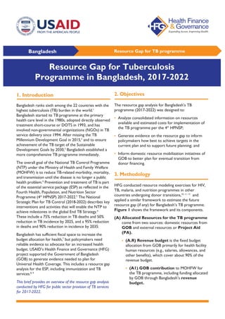 Bangladesh Resource Gap for TB programme
1. Introduction
Bangladesh ranks sixth among the 22 countries with the
highest tuberculosis (TB) burden in the world.1
Bangladesh started its TB programme at the primary
health care level in the 1980s, adopted directly observed
treatment short-course or DOTS in 1993, and has
involved non-governmental organizations (NGOs) in TB
service delivery since 1994. After missing the TB
Millennium Development Goal in 2015,2
and to ensure
achievement of the TB target of the Sustainable
Development Goals by 2030,3
Bangladesh established a
more comprehensive TB programme immediately.
The overall goal of the National TB Control Programme
(NTP) under the Ministry of Health and Family Welfare
(MOHFW) is to reduce TB-related morbidity, mortality,
and transmission until the disease is no longer a public
health problem.4
Prevention and treatment of TB is part
of the essential service package (ESP) as reflected in the
Fourth Health, Population, and Nutrition Sector
Programme (4th
HPNSP) 2017-2022.5
The National
Strategic Plan for TB Control (2018-2022) describes key
interventions and activities that will enable the NTP to
achieve milestones in the global End TB Strategy.6
These include a 75% reduction in TB deaths and 50%
reduction in TB incidence by 2025, and a 95% reduction
in deaths and 90% reduction in incidence by 2035.
Bangladesh has sufficient fiscal space to increase the
budget allocation for health,7
but policymakers need
reliable evidence to advocate for an increased health
budget. USAID’s Health Finance and Governance (HFG)
project supported the Government of Bangladesh
(GOB) to generate evidence needed to plan for
Universal Health Coverage. This includes a resource gap
analysis for the ESP, including immunization and TB
services.8, 9
This brief provides an overview of the resource gap analysis
conducted by HFG for public sector provision of TB services
for 2017-2022.
2. Objectives
The resource gap analysis for Bangladesh’s TB
programme (2017-2022) was designed to:
• Analyze consolidated information on resources
available and estimated costs for implementation of
the TB programme per the 4th
HPNSP;
• Generate evidence on the resource gap to inform
policymakers how best to achieve targets in the
current plan and to support future planning; and
• Inform domestic resource mobilization initiatives of
GOB to better plan for eventual transition from
donor financing.
3. Methodology
HFG conducted resource modeling exercises for HIV,
TB, malaria, and nutrition programmes in other
countries undergoing donor transitions,10, 11, 12
and
applied a similar framework to estimate the future
resource gap (if any) for Bangladesh’s TB programme.
Figure 1 shows the framework and its components.
(A) Allocated Resources for the TB programme
come from two sources: domestic resources from
GOB and external resources or Project Aid
(PA).
• (A.R) Revenue budget is the fixed budget
allocation from GOB primarily for health facility
human resources (e.g., salaries, allowances, and
other benefits), which cover about 90% of the
revenue budget.
• (A1) GOB contribution to MOHFW for
the TB programme, including funding allocated
by GOB through Bangladesh’s revenue
budget.
Resource Gap for Tuberculosis
Programme in Bangladesh, 2017-2022
 