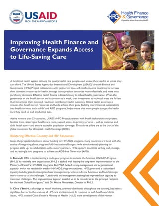 Improving Health Finance and
Governance Expands Access
to Life-Saving Care
A functional health system delivers the quality health care people need, where they need it, at prices they
can afford. The United States Agency for International Development (USAID)’s Health Finance and
Governance (HFG) Project collaborates with partners in low- and middle-income countries to increase
their domestic resources for health, manage those precious resources more effectively, and make wise
purchasing decisions. Effective health finance is linked closely to robust health governance. When the
governance of the health sector and its resources is weak, then investments in technical areas are far less
likely to achieve their intended results or yield better health outcomes. Strong health governance
ensures that health sector resources and funds achieve their goals. Building more financial sustainability
into health services, such as HIV and AIDS programs, helps ensure that more people can get the health
care they need to lead productive lives.
Active in more than 25 countries, USAID’s HFG Project partners with health stakeholders to protect
families from catastrophic health care costs, expand access to priority services – such as maternal and
child health care – and ensure equitable population coverage. These three pillars are at the crux of the
global movement for Universal Health Coverage (UHC).
Bolstering Effective Country-led HIV Responses
Given the projected decline in donor funding for HIV/AIDS programs, many countries are faced with the
reality of integrating these programs fully into national budgets while simultaneously planning for
program scale up. In collaboration with country partners, HFG supports countries as they lead, manage,
and increasingly fund programs to achieve an AIDS-free Generation (AFG).
In Burundi, HFG is implementing a multi-year program to enhance the National HIV/AIDS Program
(PNLS). A relatively new organization, PNLS is tasked with leading the long-term implementation of the
Ministry of Health’s HIV/AIDS programs. But PNLS lacked strong management and organizational
capacity, which has resulted in weaker HIV/AIDS program outcomes. HFG generated a customized
capacity-building plan to strengthen basic management practices and core functions, and build stronger
work teams to tackle challenges. “Leadership and management training has improved our capacity to
meet our challenges. The organizational support enabled us to be considered as the principal recipient
for the next Global Fund grant,” said Dr. Hilaire Ninteretse, Director of PNLS.
In Côte d’Ivoire, a shortage of health workers, unevenly distributed throughout the country, has been a
significant barrier to the scale-up of HIV care and treatment. In response to such health workforce
issues, HFG assisted Côte d’Ivoire’s Ministry of Health (MSLS) in the development of the Human
 