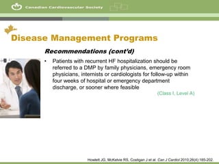 44
Disease Management Programs
Recommendations (cont’d)
• Patients with recurrent HF hospitalization should be
referred to a DMP by family physicians, emergency room
physicians, internists or cardiologists for follow-up within
four weeks of hospital or emergency department
discharge, or sooner where feasible
(Class I, Level A)
Howlett JG, McKelvie RS, Costigan J et al. Can J Cardiol 2010;26(4):185-202.
 