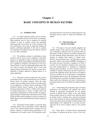 2-1
Chapter 2
BASIC CONCEPTS IN HUMAN FACTORS
2.1 INTRODUCTION
2.1.1 In a high-technology industry such as aviation,
the focus of problem solving is all too often on technology.
When problems arise we turn to engineers for technical
solutions in spite of accident records that repeatedly
demonstrate that at least three out of four accidents result
from performance errors made by apparently healthy and
properly certificated individuals. In the rush to embrace
new technology, the fallible mortals who interface with and
use it are often overlooked.
2.1.2 The problems causing or contributing to these
accidents may be traced to poor equipment or procedure
design or to inadequate training or operating instructions.
Whatever the origin, understanding normal human perform-
ance capabilities, limitations and behaviour in the oper-
ational context is central to understanding flight safety. The
cost, both in human and financial terms, of less than
optimum human performance has become so great that a
makeshift or intuitive approach to Human Factors is no
longer appropriate.
2.1.3 Motivated to reduce accident rates, the world is
increasingly trying to better understand the role of Human
Factors issues in accident causation. Given the tragic
accident record resulting almost entirely from deficiencies
in the application of Human Factors knowledge, ICAO
introduced Human Factors training in the training and
licensing requirements of Annex 1 (1989), in the operation
of aircraft requirements of Annex 6 (1995), and in the
airworthiness requirements of Annex 8 (2001). In addition,
largely through its Flight Safety and Human Factors Study
Group, ICAO has been attempting to increase awareness of
Human Factors across the international aviation community
since 1990.
2.1.4 The purpose of this chapter is to provide safety
oversight auditors with a framework to better understand
some of the common Human Factors concepts that com
promise expected or desired human performance in the
international civil aviation system. This framework exam-
ines Human Factors issues from two broad perspectives: the
individual and the system in which the individual must
operate.
2.2 THE MEANING OF
HUMAN FACTORS
2.2.1 The human is the most flexible, adaptable and
valuable element of the aviation system, but it is also the
most vulnerable to influences that can adversely affect its
performance. With the majority of accidents resulting from
less than optimum human performance, there has been a
tendency to attribute them merely to “human error”.
However, the term human error is of little help in accident
prevention. While it may indicate WHERE a breakdown in
the system occurred, it provides no guidance as to WHY it
occurred. An error attributed to humans in the system may
have been design-induced or facilitated by inadequate
training, faulty procedures, or a poor concept or layout of
checklists or manuals. Furthermore, the term “human error”
conceals the underlying factors that need to be brought to
the fore if accidents are to be prevented. In contemporary
safety thinking, human error is the starting point rather than
the finishing point in accident investigation and prevention.
Safety audits must ultimately seek ways of minimizing or
preventing human errors of all kinds that might jeopardize
safety.
2.2.2 Understanding the predictable aspects of human
performance and limitations and applying this under-
standing in operational environments are the primary
concerns of Human Factors. Many of the early Human
Factors-related concerns in aviation were about the effects
on people of noise, vibration, heat, cold and acceleration
forces. Since the dawn of aviation, understanding of Human
Factors has progressively developed and been refined. This
understanding is now supported by a vast body of knowl-
edge that can be used to enhance safety in civil aviation
today.
2.2.3 Early efforts in Human Factors demonstrated
the dangers of ignoring the person as part of the socio-
 