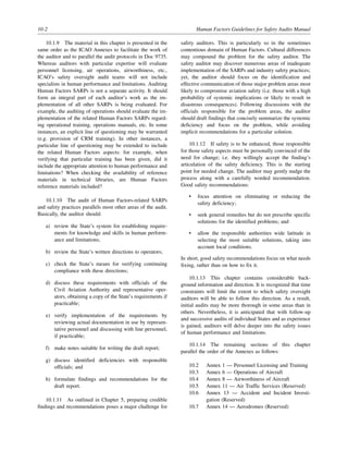 10-2 Human Factors Guidelines for Safety Audits Manual
10.1.9 The material in this chapter is presented in the
same order as the ICAO Annexes to facilitate the work of
the auditor and to parallel the audit protocols in Doc 9735.
Whereas auditors with particular expertise will evaluate
personnel licensing, air operations, airworthiness, etc.,
ICAO’s safety oversight audit teams will not include
specialists in human performance and limitations. Auditing
Human Factors SARPs is not a separate activity. It should
form an integral part of each auditor’s work as the im-
plementation of all other SARPs is being evaluated. For
example, the auditing of operations should evaluate the im-
plementation of the related Human Factors SARPs regard-
ing operational training, operations manuals, etc. In some
instances, an explicit line of questioning may be warranted
(e.g. provision of CRM training). In other instances, a
particular line of questioning may be extended to include
the related Human Factors aspects: for example, when
verifying that particular training has been given, did it
include the appropriate attention to human performance and
limitations? When checking the availability of reference
materials in technical libraries, are Human Factors
reference materials included?
10.1.10 The audit of Human Factors-related SARPs
and safety practices parallels most other areas of the audit.
Basically, the auditor should:
a) review the State’s system for establishing require-
ments for knowledge and skills in human perform-
ance and limitations;
b) review the State’s written directions to operators;
c) check the State’s means for verifying continuing
compliance with these directions;
d) discuss these requirements with officials of the
Civil Aviation Authority and representative oper-
ators, obtaining a copy of the State’s requirements if
practicable;
e) verify implementation of the requirements by
reviewing actual documentation in use by represen-
tative personnel and discussing with line personnel,
if practicable;
f) make notes suitable for writing the draft report;
g) discuss identified deficiencies with responsible
officials; and
h) formulate findings and recommendations for the
draft report.
10.1.11 As outlined in Chapter 5, preparing credible
findings and recommendations poses a major challenge for
safety auditors. This is particularly so in the sometimes
contentious domain of Human Factors. Cultural differences
may compound the problem for the safety auditor. The
safety auditor may discover numerous areas of inadequate
implementation of the SARPs and industry safety practices;
yet, the auditor should focus on the identification and
effective communication of those major problem areas most
likely to compromise aviation safety (i.e. those with a high
probability of systemic implications or likely to result in
disastrous consequences). Following discussions with the
officials responsible for the problem areas, the auditor
should draft findings that concisely summarize the systemic
deficiency and focus on the problem, while avoiding
implicit recommendations for a particular solution.
10.1.12 If safety is to be enhanced, those responsible
for those safety aspects must be personally convinced of the
need for change; i.e. they willingly accept the finding’s
articulation of the safety deficiency. This is the starting
point for needed change. The auditor may gently nudge the
process along with a carefully worded recommendation.
Good safety recommendations:
• focus attention on eliminating or reducing the
safety deficiency;
• seek general remedies but do not prescribe specific
solutions for the identified problems; and
• allow the responsible authorities wide latitude in
selecting the most suitable solutions, taking into
account local conditions.
In short, good safety recommendations focus on what needs
fixing, rather than on how to fix it.
10.1.13 This chapter contains considerable back-
ground information and direction. It is recognized that time
constraints will limit the extent to which safety oversight
auditors will be able to follow this direction. As a result,
initial audits may be more thorough in some areas than in
others. Nevertheless, it is anticipated that with follow-up
and successive audits of individual States and as experience
is gained, auditors will delve deeper into the safety issues
of human performance and limitations.
10.1.14 The remaining sections of this chapter
parallel the order of the Annexes as follows:
10.2 Annex 1 — Personnel Licensing and Training
10.3 Annex 6 — Operations of Aircraft
10.4 Annex 8 — Airworthiness of Aircraft
10.5 Annex 11 — Air Traffic Services (Reserved)
10.6 Annex 13 — Accident and Incident Investi-
gation (Reserved)
10.7 Annex 14 — Aerodromes (Reserved)
 
