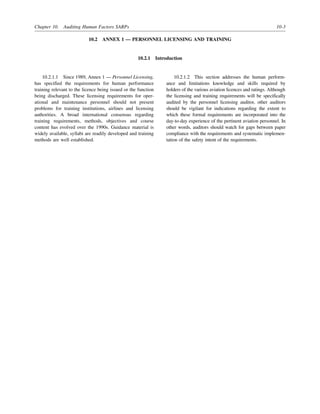Chapter 10. Auditing Human Factors SARPs 10-3
10.2 ANNEX 1 — PERSONNEL LICENSING AND TRAINING
10.2.1 Introduction
10.2.1.1 Since 1989, Annex 1 — Personnel Licensing,
has specified the requirements for human performance
training relevant to the licence being issued or the function
being discharged. These licensing requirements for oper-
ational and maintenance personnel should not present
problems for training institutions, airlines and licensing
authorities. A broad international consensus regarding
training requirements, methods, objectives and course
content has evolved over the 1990s. Guidance material is
widely available, syllabi are readily developed and training
methods are well established.
10.2.1.2 This section addresses the human perform-
ance and limitations knowledge and skills required by
holders of the various aviation licences and ratings. Although
the licensing and training requirements will be specifically
audited by the personnel licensing auditor, other auditors
should be vigilant for indications regarding the extent to
which these formal requirements are incorporated into the
day-to-day experience of the pertinent aviation personnel. In
other words, auditors should watch for gaps between paper
compliance with the requirements and systematic implemen-
tation of the safety intent of the requirements.
 