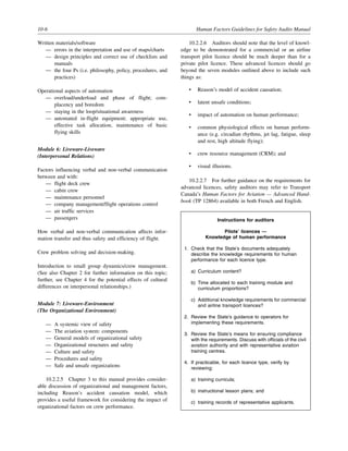 10-6 Human Factors Guidelines for Safety Audits Manual
Written materials/software
— errors in the interpretation and use of maps/charts
— design principles and correct use of checklists and
manuals
— the four Ps (i.e. philosophy, policy, procedures, and
practices)
Operational aspects of automation
— overload/underload and phase of flight; com-
placency and boredom
— staying in the loop/situational awareness
— automated in-flight equipment; appropriate use,
effective task allocation, maintenance of basic
flying skills
Module 6: Liveware-Liveware
(Interpersonal Relations)
Factors influencing verbal and non-verbal communication
between and with:
— flight deck crew
— cabin crew
— maintenance personnel
— company management/flight operations control
— air traffic services
— passengers
How verbal and non-verbal communication affects infor-
mation transfer and thus safety and efficiency of flight.
Crew problem solving and decision-making.
Introduction to small group dynamics/crew management.
(See also Chapter 2 for further information on this topic;
further, see Chapter 4 for the potential effects of cultural
differences on interpersonal relationships.)
Module 7: Liveware-Environment
(The Organizational Environment)
— A systemic view of safety
— The aviation system: components
— General models of organizational safety
— Organizational structures and safety
— Culture and safety
— Procedures and safety
— Safe and unsafe organizations
10.2.2.5 Chapter 3 to this manual provides consider-
able discussion of organizational and management factors,
including Reason’s accident causation model, which
provides a useful framework for considering the impact of
organizational factors on crew performance.
10.2.2.6 Auditors should note that the level of knowl-
edge to be demonstrated for a commercial or an airline
transport pilot licence should be much deeper than for a
private pilot licence. These advanced licences should go
beyond the seven modules outlined above to include such
things as:
• Reason’s model of accident causation;
• latent unsafe conditions;
• impact of automation on human performance;
• common physiological effects on human perform-
ance (e.g. circadian rhythms, jet lag, fatigue, sleep
and rest, high altitude flying);
• crew resource management (CRM); and
• visual illusions.
10.2.2.7 For further guidance on the requirements for
advanced licences, safety auditors may refer to Transport
Canada’s Human Factors for Aviation — Advanced Hand-
book (TP 12864) available in both French and English.
Instructions for auditors
Pilots’ licences —
Knowledge of human performance
1. Check that the State’s documents adequately
describe the knowledge requirements for human
performance for each licence type.
a) Curriculum content?
b) Time allocated to each training module and
curriculum proportions?
c) Additional knowledge requirements for commercial
and airline transport licences?
2. Review the State’s guidance to operators for
implementing these requirements.
3. Review the State’s means for ensuring compliance
with the requirements. Discuss with officials of the civil
aviation authority and with representative aviation
training centres.
4. If practicable, for each licence type, verify by
reviewing:
a) training curricula;
b) instructional lesson plans; and
c) training records of representative applicants.
 