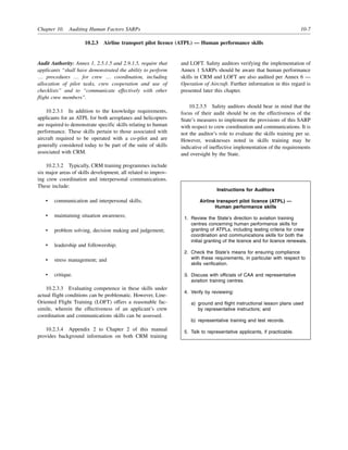 Chapter 10. Auditing Human Factors SARPs 10-7
10.2.3 Airline transport pilot licence (ATPL) — Human performance skills
Audit Authority: Annex 1, 2.5.1.5 and 2.9.1.5, require that
applicants “shall have demonstrated the ability to perform
… procedures … for crew … coordination, including
allocation of pilot tasks, crew cooperation and use of
checklists” and to “communicate effectively with other
flight crew members”.
10.2.3.1 In addition to the knowledge requirements,
applicants for an ATPL for both aeroplanes and helicopters
are required to demonstrate specific skills relating to human
performance. These skills pertain to those associated with
aircraft required to be operated with a co-pilot and are
generally considered today to be part of the suite of skills
associated with CRM.
10.2.3.2 Typically, CRM training programmes include
six major areas of skills development, all related to improv-
ing crew coordination and interpersonal communications.
These include:
• communication and interpersonal skills;
• maintaining situation awareness;
• problem solving, decision making and judgement;
• leadership and followership;
• stress management; and
• critique.
10.2.3.3 Evaluating competence in these skills under
actual flight conditions can be problematic. However, Line-
Oriented Flight Training (LOFT) offers a reasonable fac-
simile, wherein the effectiveness of an applicant’s crew
coordination and communications skills can be assessed.
10.2.3.4 Appendix 2 to Chapter 2 of this manual
provides background information on both CRM training
and LOFT. Safety auditors verifying the implementation of
Annex 1 SARPs should be aware that human performance
skills in CRM and LOFT are also audited per Annex 6 —
Operation of Aircraft. Further information in this regard is
presented later this chapter.
10.2.3.5 Safety auditors should bear in mind that the
focus of their audit should be on the effectiveness of the
State’s measures to implement the provisions of this SARP
with respect to crew coordination and communications. It is
not the auditor’s role to evaluate the skills training per se.
However, weaknesses noted in skills training may be
indicative of ineffective implementation of the requirements
and oversight by the State.
Instructions for Auditors
Airline transport pilot licence (ATPL) —
Human performance skills
1. Review the State’s direction to aviation training
centres concerning human performance skills for
granting of ATPLs, including testing criteria for crew
coordination and communications skills for both the
initial granting of the licence and for licence renewals.
2. Check the State’s means for ensuring compliance
with these requirements, in particular with respect to
skills verification.
3. Discuss with officials of CAA and representative
aviation training centres.
4. Verify by reviewing:
a) ground and flight instructional lesson plans used
by representative instructors; and
b) representative training and test records.
5. Talk to representative applicants, if practicable.
 