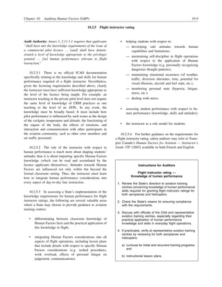 Chapter 10. Auditing Human Factors SARPs 10-9
10.2.5 Flight instructor rating
Audit Authority: Annex 1, 2.11.1.1 requires that applicants
“shall have met the knowledge requirements of the issue of
a commercial pilot licence … [and] shall have demon-
strated a level of knowledge appropriate to the privileges
granted … [in] human performance relevant to flight
instruction.”
10.2.5.1 There is no official ICAO documentation
specifically relating to the knowledge and skills for human
performance required of a flight instructor. Nevertheless,
given the licensing requirements described above, clearly
the instructor must have sufficient knowledge appropriate to
the level of the licence being taught. For example, an
instructor teaching at the private pilot level does not require
the same level of knowledge of CRM practices as one
teaching to the level of an ATPL. In any event, the
knowledge must be broadly based. It must include how
pilot performance is influenced by such issues as the design
of the cockpits, temperature and altitude, the functioning of
the organs of the body, the effects of emotions, and
interaction and communication with other participants in
the aviation community, such as other crew members and
air traffic personnel.
10.2.5.2 The role of the instructor with respect to
human performance is much more about shaping students’
attitudes than it is about imparting specific Human Factors
knowledge (which can be read and assimilated by the
licence applicants themselves). Attitudes towards Human
Factors are influenced not only within but beyond the
formal classroom setting. Thus, the instructor must learn
how to integrate human performance considerations into
every aspect of day-to-day line instruction.
10.2.5.3 In assessing a State’s implementation of the
knowledge requirements for human performance for flight
instructor ratings, the following are several valuable areas
where a State may choose to provide guidance to aviation
training centres:
• differentiating between classroom knowledge of
Human Factors facts and the practical application of
this knowledge in flight;
• integrating Human Factors considerations into all
aspects of flight operations, including lesson plans
that include details with respect to specific Human
Factors considerations (e.g. rushed procedures,
work overload, effects of personal fatigue on
judgement, communications).
• helping students with respect to:
— developing safe attitudes towards human
capabilities and limitations;
— maintaining self-discipline in flight operations
with respect to the application of Human
Factors knowledge (e.g. personally recognizing
dangerous thought patterns);
— maintaining situational awareness (of weather,
traffic, diversion alternates, time, potential for
visual illusions, aircraft and fuel state, etc.);
— monitoring personal state (hypoxia, fatigue,
stress, etc.);
— dealing with stress;
• assessing student performance with respect to hu-
man performance (knowledge, skills and attitudes);
• the instructor as a role model for students.
10.2.5.4 For further guidance on the requirements for
a flight instructor rating, safety auditors may refer to Trans-
port Canada’s Human Factors for Aviation — Instructor’s
Guide (TP 12865) available in both French and English.
Instructions for Auditors
Flight instructor rating —
Knowledge of human performance
1. Review the State’s direction to aviation training
centres concerning knowledge of human performance
skills required for granting flight instructor ratings for
both aeroplanes and helicopters.
2. Check the State’s means for ensuring compliance
with the requirements.
3. Discuss with officials of the CAA and representative
aviation training centres, especially regarding their
practical application of human performance
knowledge and skills in everyday flight operations.
4. If practicable, verify at representative aviation training
centres by reviewing for both aeroplanes and
helicopters:
a) curricula for initial and recurrent training programs;
and
b) instructional lesson plans.
 