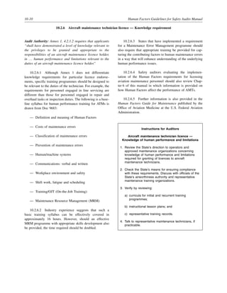 10-10 Human Factors Guidelines for Safety Audits Manual
10.2.6 Aircraft maintenance technician licence — Knowledge requirement
Audit Authority: Annex 1, 4.2.1.2 requires that applicants
“shall have demonstrated a level of knowledge relevant to
the privileges to be granted and appropriate to the
responsibilities of an aircraft maintenance licence holder,
in … human performance and limitations relevant to the
duties of an aircraft maintenance licence holder.”
10.2.6.1 Although Annex 1 does not differentiate
knowledge requirements for particular licence endorse-
ments, specific training programmes should be designed to
be relevant to the duties of the technician. For example, the
requirements for personnel engaged in line servicing are
different than those for personnel engaged in repair and
overhaul tasks or inspection duties. The following is a base-
line syllabus for human performance training for ATMs is
drawn from Doc 9683:
— Definition and meaning of Human Factors
— Costs of maintenance errors
— Classification of maintenance errors
— Prevention of maintenance errors
— Human/machine systems
— Communications: verbal and written
— Workplace environment and safety
— Shift work, fatigue and scheduling
— Training/OJT (On-the-Job Training)
— Maintenance Resource Management (MRM)
10.2.6.2 Industry experience suggests that such a
basic training syllabus can be effectively covered in
approximately 16 hours. However, should an effective
MRM programme with appropriate skills development also
be provided, the time required should be doubled.
10.2.6.3 States that have implemented a requirement
for a Maintenance Error Management programme should
also require that appropriate training be provided for cap-
turing the contributing factors to human maintenance errors
in a way that will enhance understanding of the underlying
human performance issues.
10.2.6.4 Safety auditors evaluating the implemen-
tation of the Human Factors requirements for licensing
aviation maintenance personnel should also review Chap-
ter 6 of this manual in which information is provided on
how Human Factors affect the performance of AMTs.
10.2.6.5 Further information is also provided in the
Human Factors Guide for Maintenance published by the
Office of Aviation Medicine at the U.S. Federal Aviation
Administration.
Instructions for Auditors
Aircraft maintenance technician licence —
Knowledge of human performance and limitations
1. Review the State’s direction to operators and
approved maintenance organizations concerning
knowledge of human performance and limitations
required for granting of licences to aircraft
maintenance technicians.
2. Check the State’s means for ensuring compliance
with these requirements. Discuss with officials of the
State’s airworthiness authority and representative
maintenance training organizations.
3. Verify by reviewing:
a) curricula for initial and recurrent training
programmes;
b) instructional lesson plans; and
c) representative training records.
4. Talk to representative maintenance technicians, if
practicable.
 